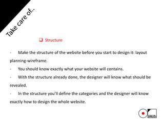  Structure
- Make the structure of the website before you start to design it: layout
planning-wireframe.
- You should know exactly what your website will contains.
- With the structure already done, the designer will know what should be
revealed.
- In the structure you’ll define the categories and the designer will know
exactly how to design the whole website.
 