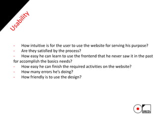 - How intuitive is for the user to use the website for serving his purpose?
- Are they satisfied by the process?
- How easy he can learn to use the frontend that he never saw it in the past
for accomplish the basics needs?
- How easy he can finish the required activities on the website?
- How many errors he’s doing?
- How friendly is to use the design?
 