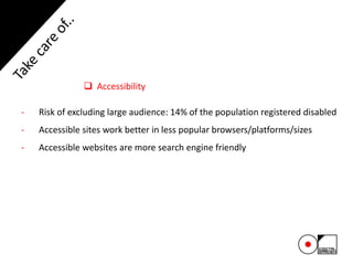  Accessibility
- Risk of excluding large audience: 14% of the population registered disabled
- Accessible sites work better in less popular browsers/platforms/sizes
- Accessible websites are more search engine friendly
 