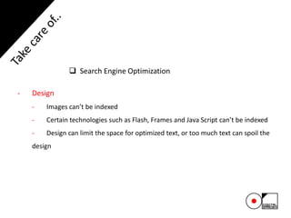  Search Engine Optimization
- Design
- Images can’t be indexed
- Certain technologies such as Flash, Frames and Java Script can’t be indexed
- Design can limit the space for optimized text, or too much text can spoil the
design
 