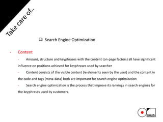  Search Engine Optimization
- Content
- Amount, structure and keyphrases with the content (on-page factors) all have significant
influence on positions achieved for keyphrases used by searcher
- Content consists of the visible content (ie elements seen by the user) and the content in
the code and tags (meta-data) both are important for search engine optimization
- Search engine optimization is the process that improve its rankings in search engines for
the keyphrases used by customers.
 
