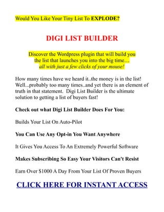 Would You Like Your Tiny List To EXPLODE?


              DIGI LIST BUILDER

      Discover the Wordpress plugin that will build you
        the list that launches you into the big time…
          all with just a few clicks of your mouse!

How many times have we heard it..the money is in the list!
Well...probably too many times..and yet there is an element of
truth in that statement. Digi List Builder is the ultimate
solution to getting a list of buyers fast!

Check out what Digi List Builder Does For You:

Builds Your List On Auto-Pilot

You Can Use Any Opt-in You Want Anywhere

It Gives You Access To An Extremely Powerful Software

Makes Subscribing So Easy Your Visitors Can't Resist

Earn Over $1000 A Day From Your List Of Proven Buyers

CLICK HERE FOR INSTANT ACCESS
 
