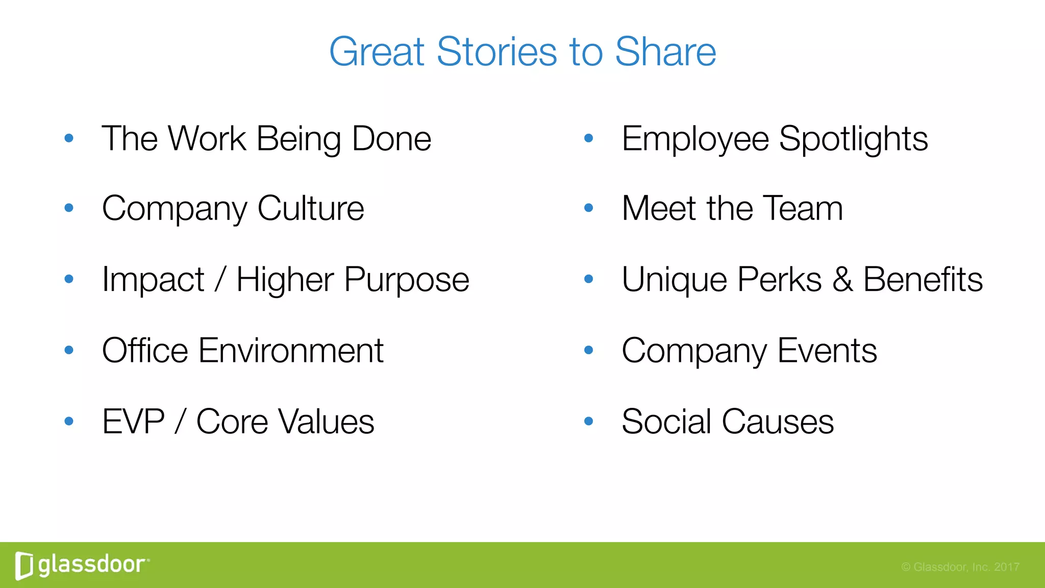 © Glassdoor, Inc. 2017
Great Stories to Share
•  The Work Being Done
•  Company Culture
•  Impact / Higher Purpose
•  Ofﬁce Environment
•  EVP / Core Values
•  Employee Spotlights
•  Meet the Team
•  Unique Perks & Beneﬁts
•  Company Events
•  Social Causes
 