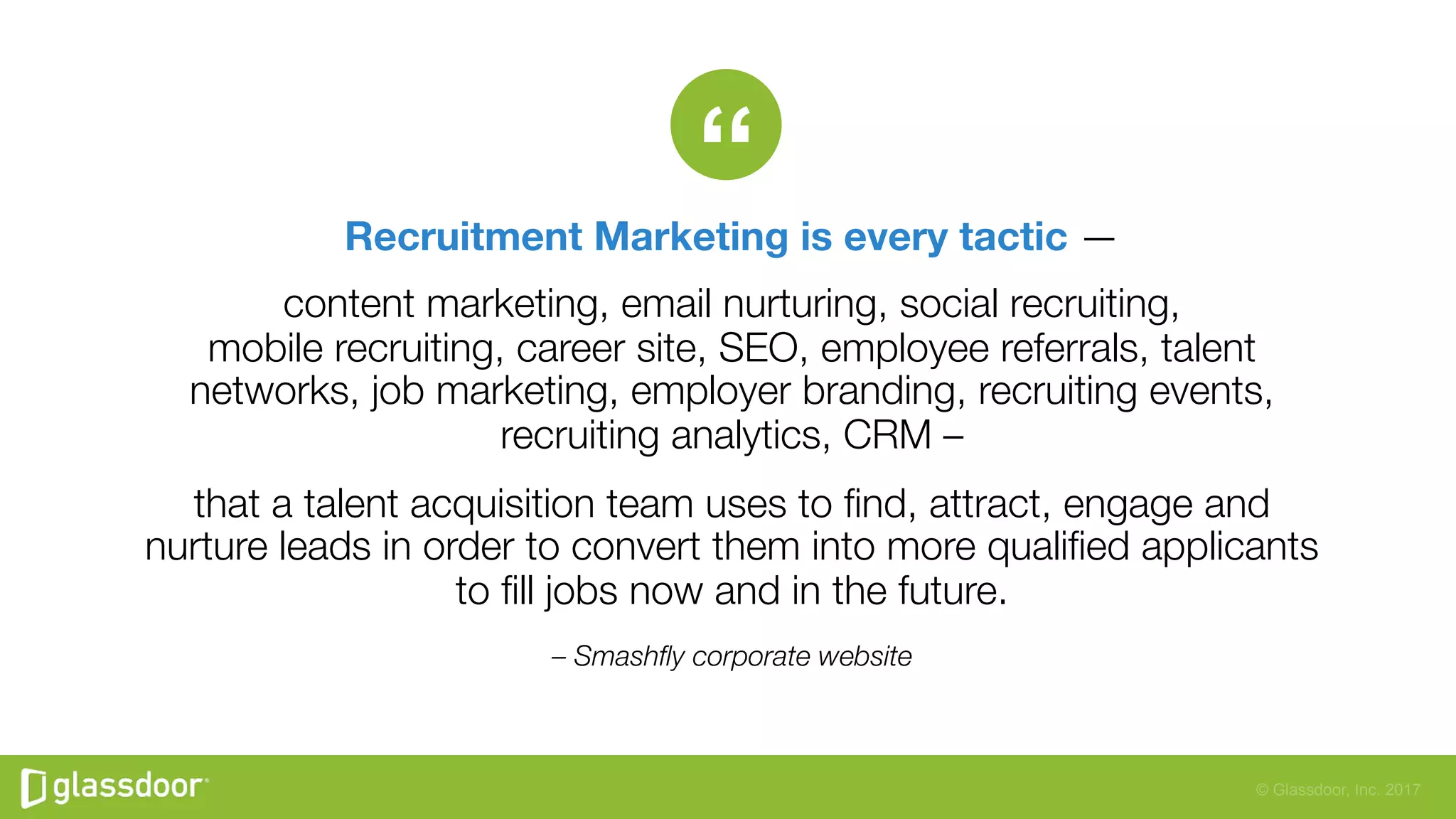 © Glassdoor, Inc. 2017
“
– Smashﬂy corporate website
Recruitment Marketing is every tactic — 
content marketing, email nurturing, social recruiting,"
mobile recruiting, career site, SEO, employee referrals, talent
networks, job marketing, employer branding, recruiting events,
recruiting analytics, CRM – 
that a talent acquisition team uses to ﬁnd, attract, engage and
nurture leads in order to convert them into more qualiﬁed applicants
to ﬁll jobs now and in the future.
 