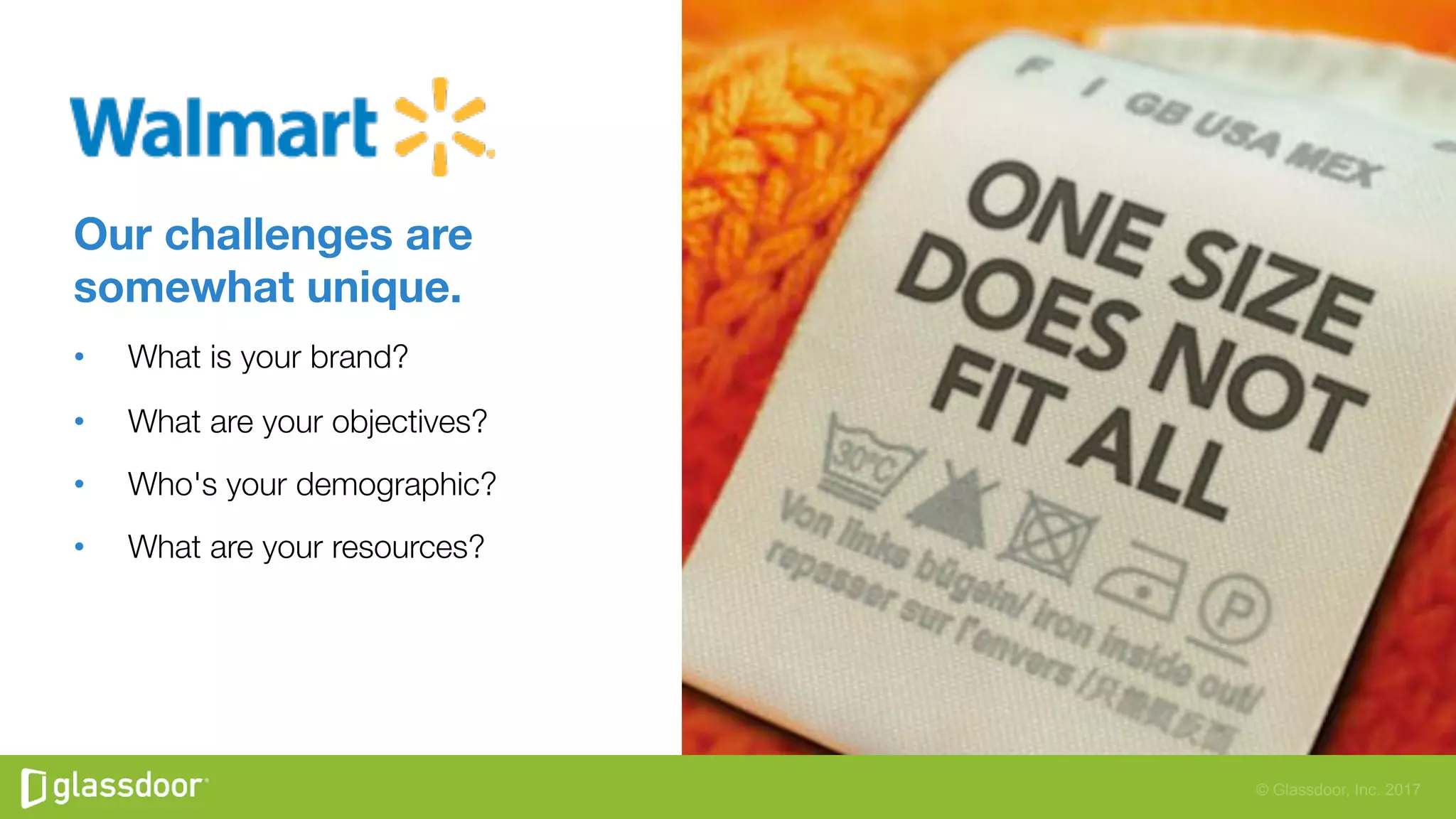 © Glassdoor, Inc. 2017
Our challenges are
somewhat unique. 
•  What is your brand? 
•  What are your objectives? 
•  Who's your demographic? 
•  What are your resources? 
 