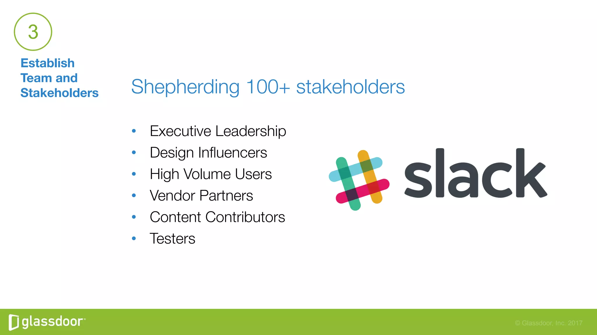 © Glassdoor, Inc. 2017
Establish
Team and
Stakeholders
3
Shepherding 100+ stakeholders

•  Executive Leadership
•  Design Inﬂuencers
•  High Volume Users
•  Vendor Partners
•  Content Contributors
•  Testers
 