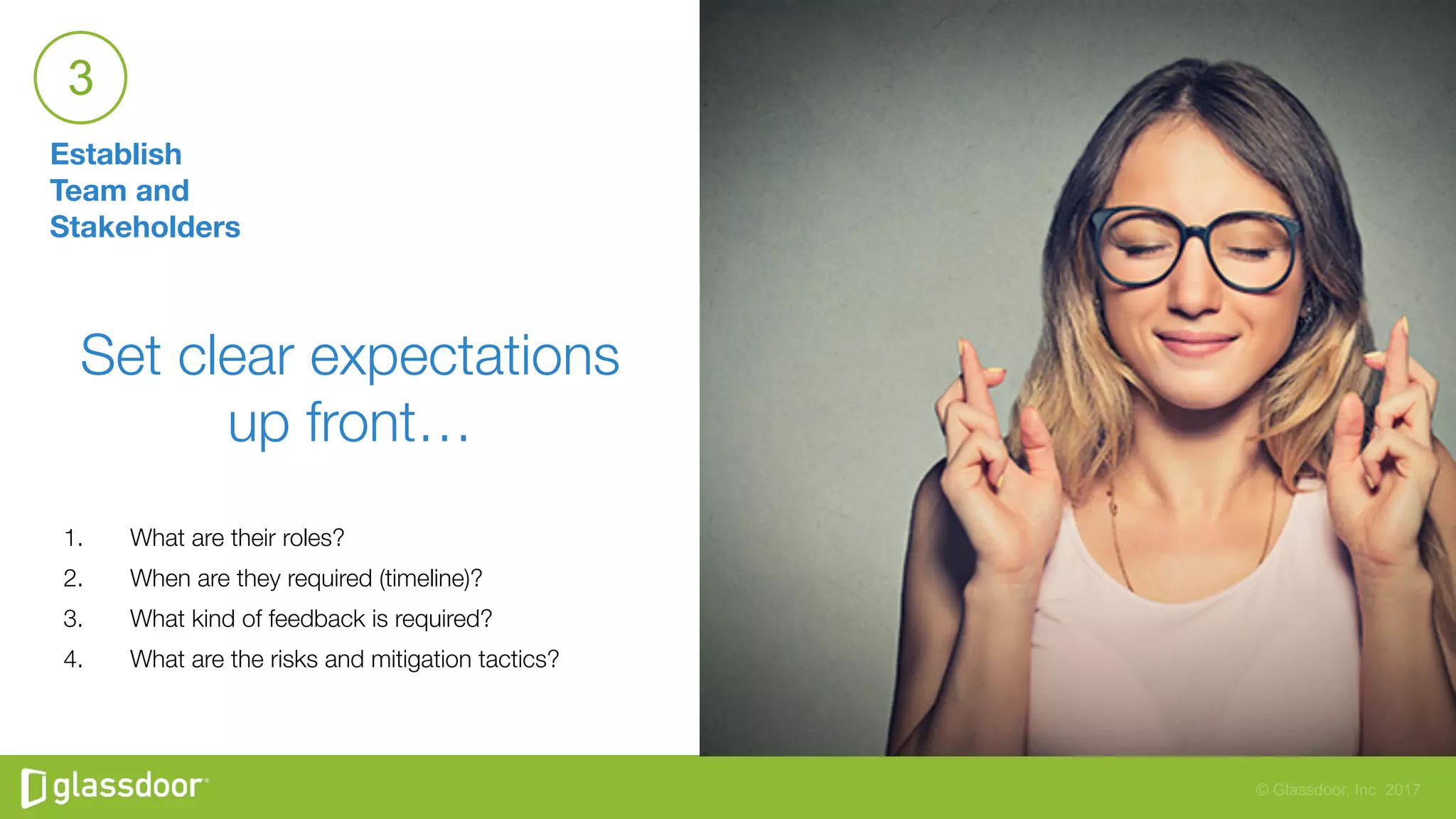 © Glassdoor, Inc. 2017
Establish
Team and
Stakeholders
3
Set clear expectations
up front…

1.  What are their roles? 
2.  When are they required (timeline)? 
3.  What kind of feedback is required? 
4.  What are the risks and mitigation tactics? 

 