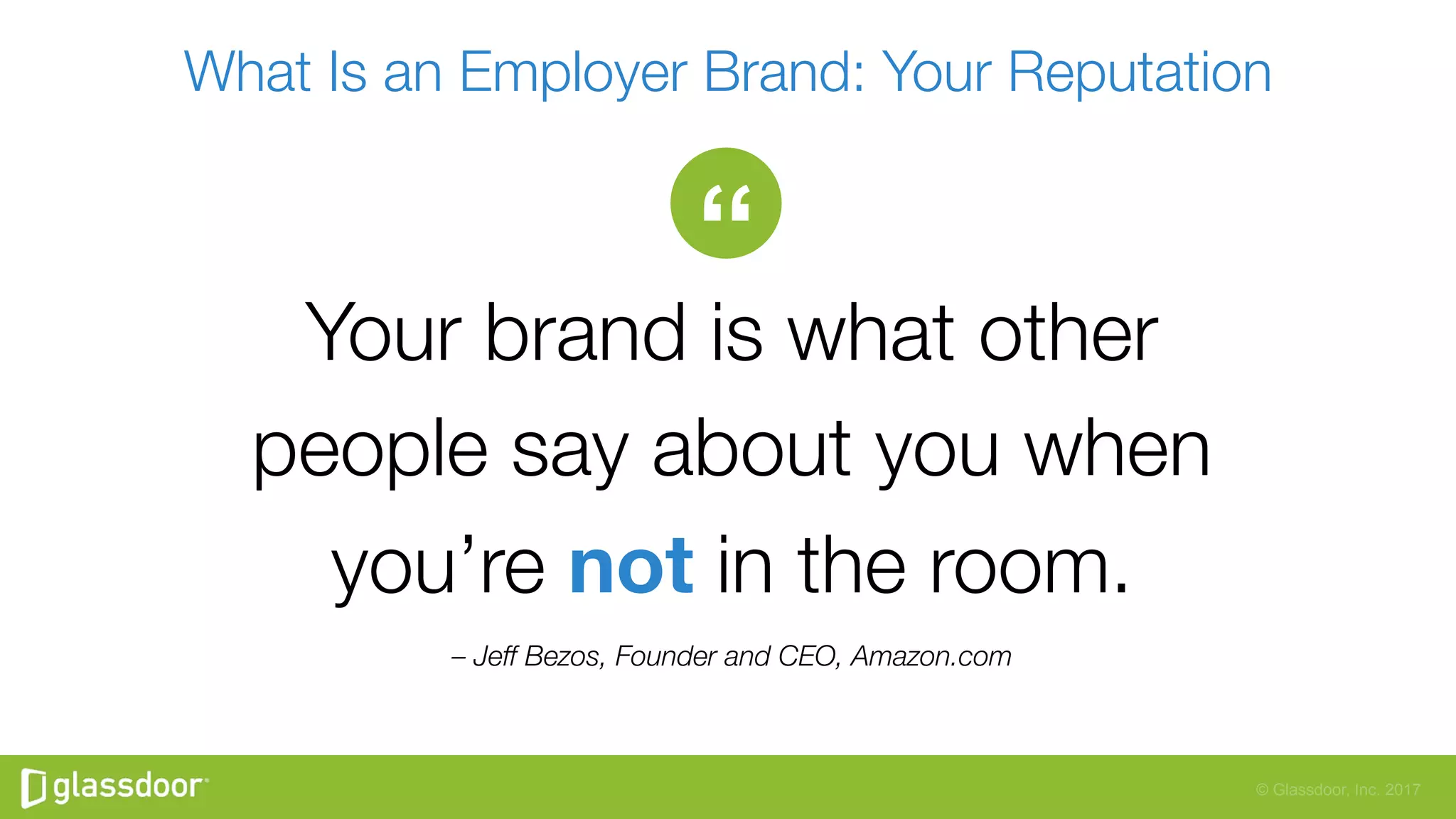 © Glassdoor, Inc. 2017
What Is an Employer Brand: Your Reputation
– Jeff Bezos, Founder and CEO, Amazon.com
“
Your brand is what other"
people say about you when"
you’re not in the room.
 
