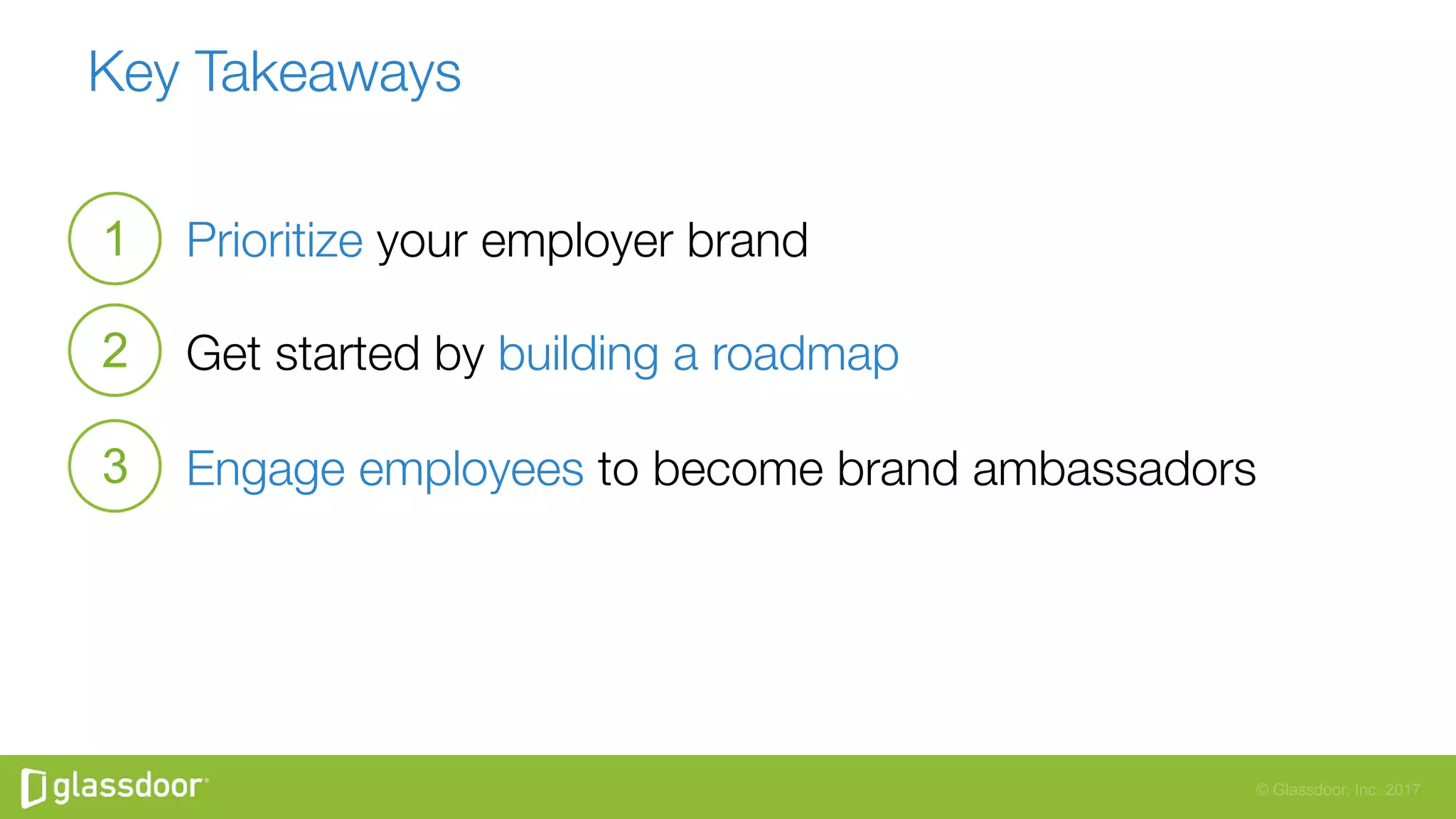 © Glassdoor, Inc. 2017
Key Takeaways
Prioritize your employer brand
Get started by building a roadmap
Engage employees to become brand ambassadors

1
2
3
 