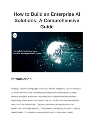 How to Build an Enterprise AI
Solutions: A Comprehensive
Guide
Introduction
In today’s rapidly evolving digital landscape, Artificial Intelligence (AI) has emerged
as a transformative force for enterprises across various industries. By building
effective enterprise AI solutions, organizations can streamline their operations,
significantly enhance customer experiences, and unlock innovative pathways that
were previously inaccessible. This guide provides an in-depth look into the
development and implementation of AI solutions, meticulously tailored to meet the
specific needs of enterprises, ensuring they thrive in a tech-driven market.
 