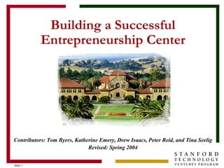 Slide 1Slide 1
Building a Successful
Entrepreneurship Center
Contributors: Tom Byers, Katherine Emery, Drew Isaacs, Peter Reid, and Tina Seelig
Revised: Spring 2004
 