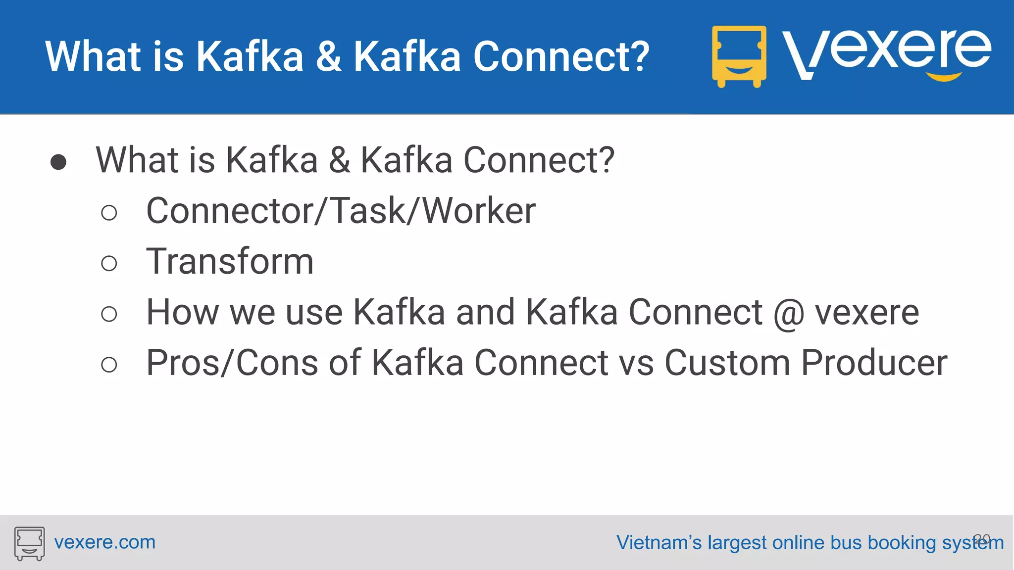 Vietnam’s largest online bus booking systemvexere.com ● What is Kafka & Kafka Connect? ○ Connector/Task/Worker ○ Transform ○ How we use Kafka and Kafka Connect @ vexere ○ Pros/Cons of Kafka Connect vs Custom Producer 20 