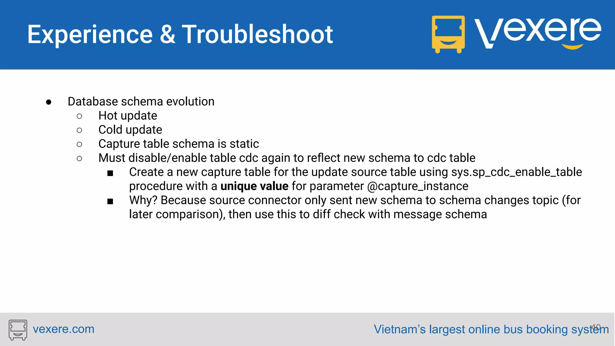 Vietnam’s largest online bus booking systemvexere.com 40 ● Database schema evolution ○ Hot update ○ Cold update ○ Capture table schema is static ○ Must disable/enable table cdc again to reﬂect new schema to cdc table ■ Create a new capture table for the update source table using sys.sp_cdc_enable_table procedure with a unique value for parameter @capture_instance ■ Why? Because source connector only sent new schema to schema changes topic (for later comparison), then use this to diff check with message schema 