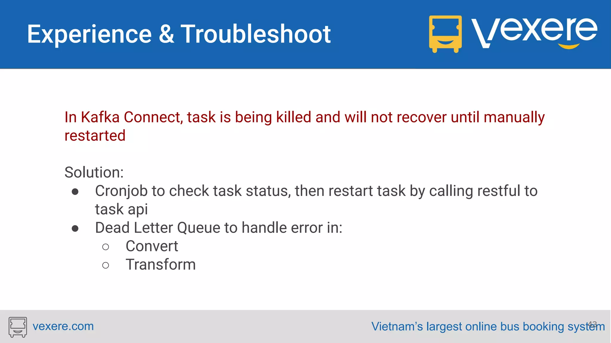 Vietnam’s largest online bus booking systemvexere.com In Kafka Connect, task is being killed and will not recover until manually restarted Solution: ● Cronjob to check task status, then restart task by calling restful to task api ● Dead Letter Queue to handle error in: ○ Convert ○ Transform 43 