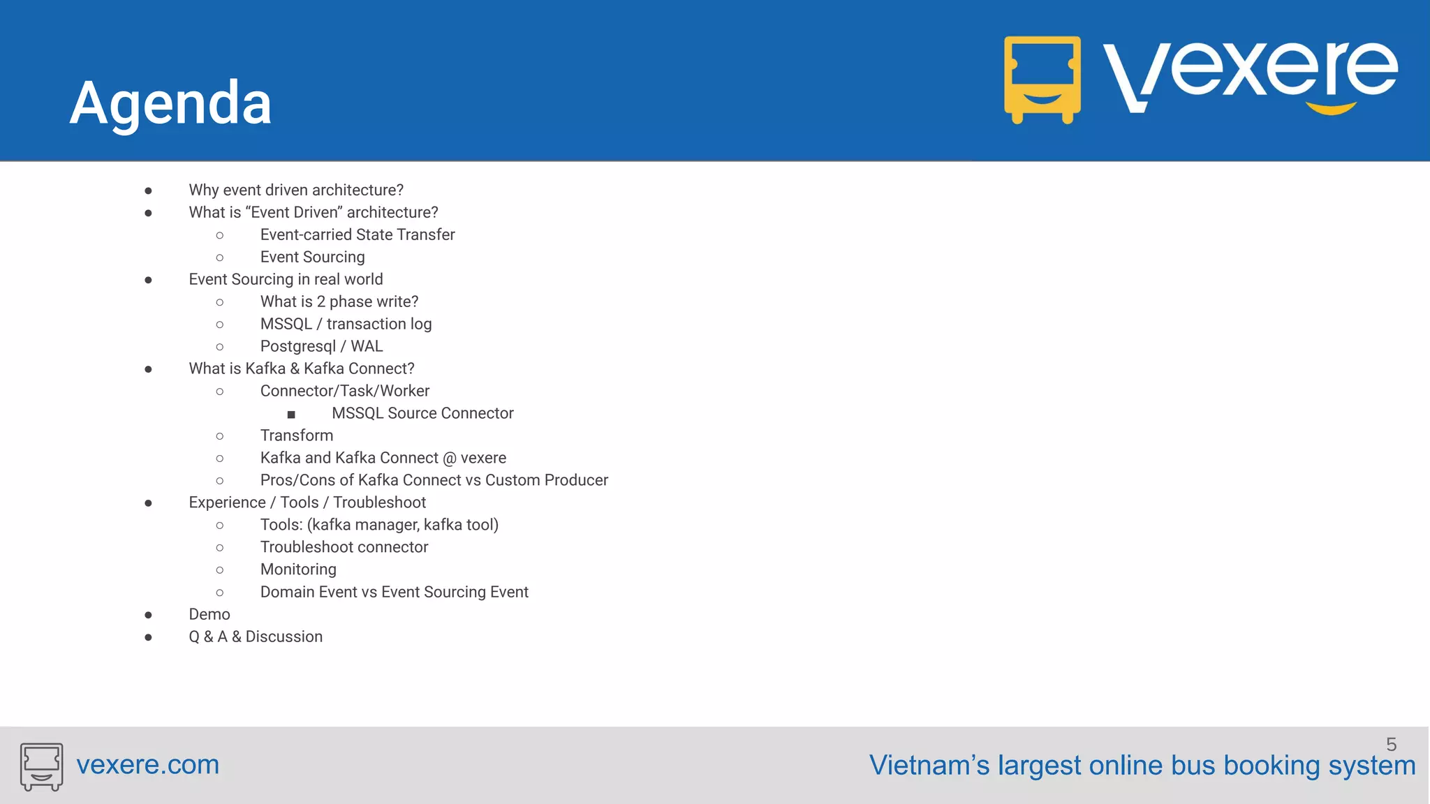 Vietnam’s largest online bus booking systemvexere.com ● Why event driven architecture? ● What is “Event Driven” architecture? ○ Event-carried State Transfer ○ Event Sourcing ● Event Sourcing in real world ○ What is 2 phase write? ○ MSSQL / transaction log ○ Postgresql / WAL ● What is Kafka & Kafka Connect? ○ Connector/Task/Worker ■ MSSQL Source Connector ○ Transform ○ Kafka and Kafka Connect @ vexere ○ Pros/Cons of Kafka Connect vs Custom Producer ● Experience / Tools / Troubleshoot ○ Tools: (kafka manager, kafka tool) ○ Troubleshoot connector ○ Monitoring ○ Domain Event vs Event Sourcing Event ● Demo ● Q & A & Discussion 5 