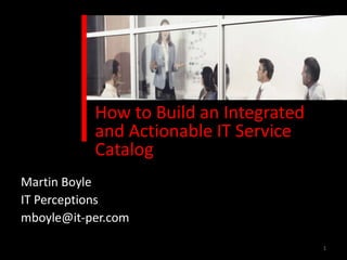 How to Build an Integrated
           and Actionable IT Service
           Catalog
Martin Boyle
IT Perceptions
mboyle@it-per.com

                                        1
 