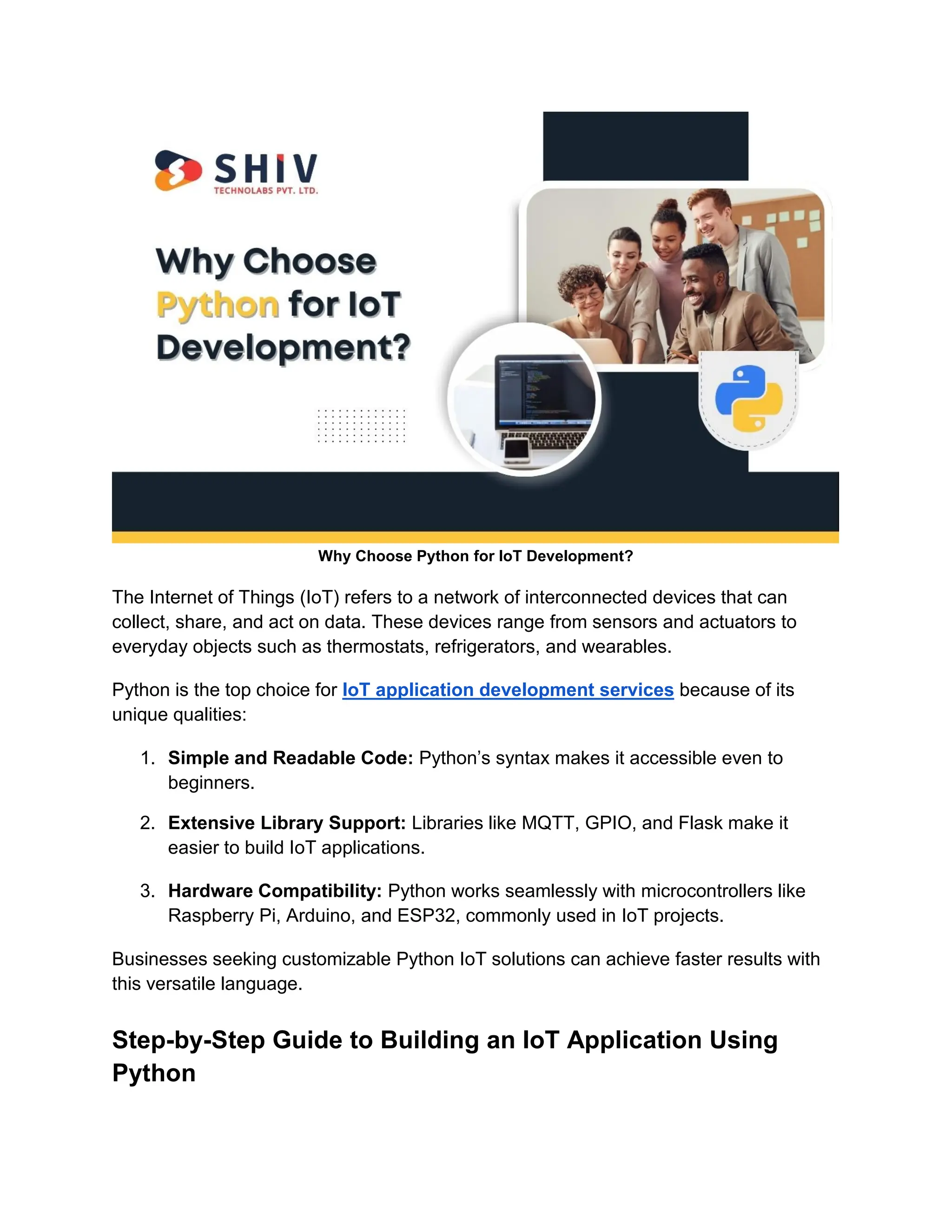 Why Choose Python for IoT Development? The Internet of Things (IoT) refers to a network of interconnected devices that can collect, share, and act on data. These devices range from sensors and actuators to everyday objects such as thermostats, refrigerators, and wearables. Python is the top choice for IoT application development services because of its unique qualities: 1. Simple and Readable Code: Python’s syntax makes it accessible even to beginners. 2. Extensive Library Support: Libraries like MQTT, GPIO, and Flask make it easier to build IoT applications. 3. Hardware Compatibility: Python works seamlessly with microcontrollers like Raspberry Pi, Arduino, and ESP32, commonly used in IoT projects. Businesses seeking customizable Python IoT solutions can achieve faster results with this versatile language. Step-by-Step Guide to Building an IoT Application Using Python 