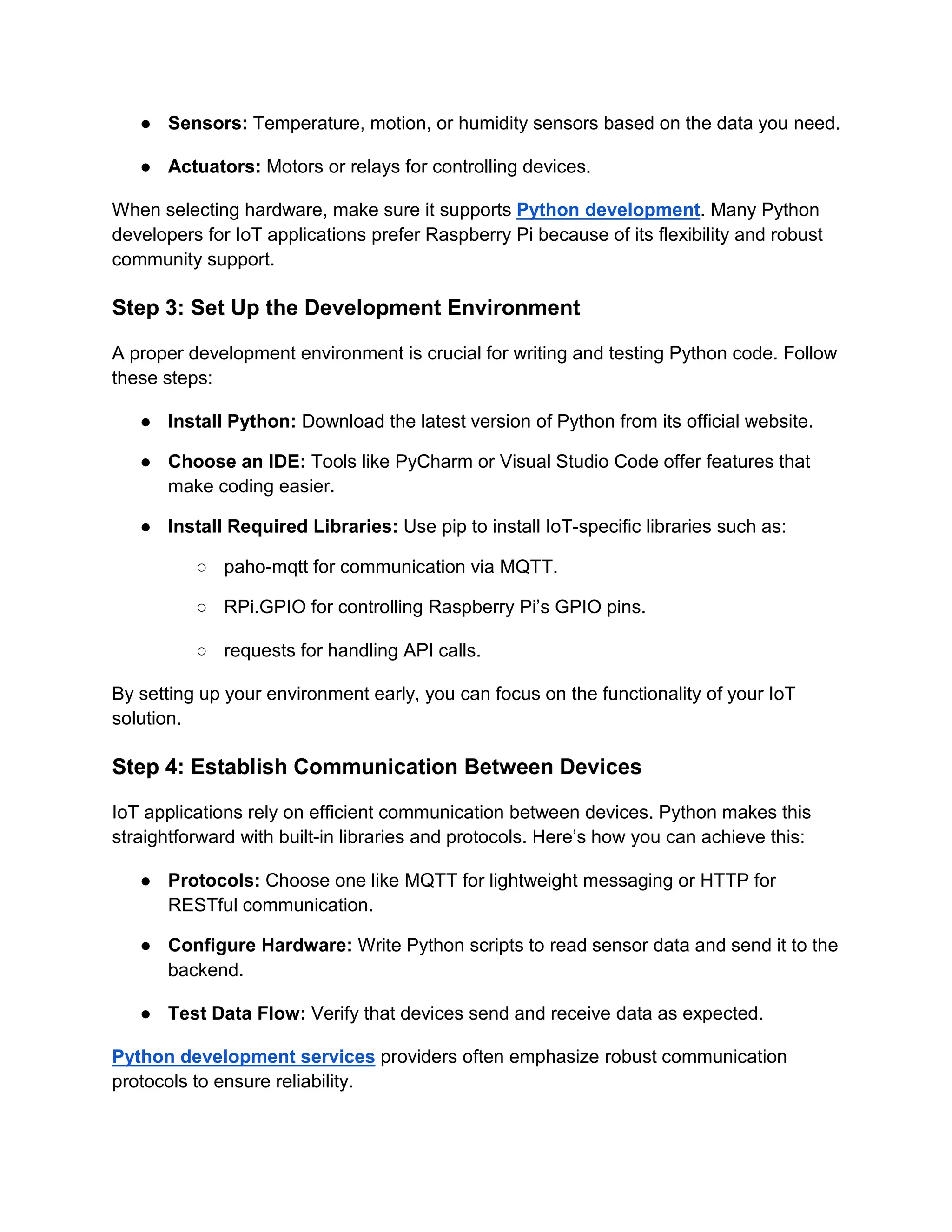 ● Sensors: Temperature, motion, or humidity sensors based on the data you need. ● Actuators: Motors or relays for controlling devices. When selecting hardware, make sure it supports Python development. Many Python developers for IoT applications prefer Raspberry Pi because of its flexibility and robust community support. Step 3: Set Up the Development Environment A proper development environment is crucial for writing and testing Python code. Follow these steps: ● Install Python: Download the latest version of Python from its official website. ● Choose an IDE: Tools like PyCharm or Visual Studio Code offer features that make coding easier. ● Install Required Libraries: Use pip to install IoT-specific libraries such as: ○ paho-mqtt for communication via MQTT. ○ RPi.GPIO for controlling Raspberry Pi’s GPIO pins. ○ requests for handling API calls. By setting up your environment early, you can focus on the functionality of your IoT solution. Step 4: Establish Communication Between Devices IoT applications rely on efficient communication between devices. Python makes this straightforward with built-in libraries and protocols. Here’s how you can achieve this: ● Protocols: Choose one like MQTT for lightweight messaging or HTTP for RESTful communication. ● Configure Hardware: Write Python scripts to read sensor data and send it to the backend. ● Test Data Flow: Verify that devices send and receive data as expected. Python development services providers often emphasize robust communication protocols to ensure reliability. 