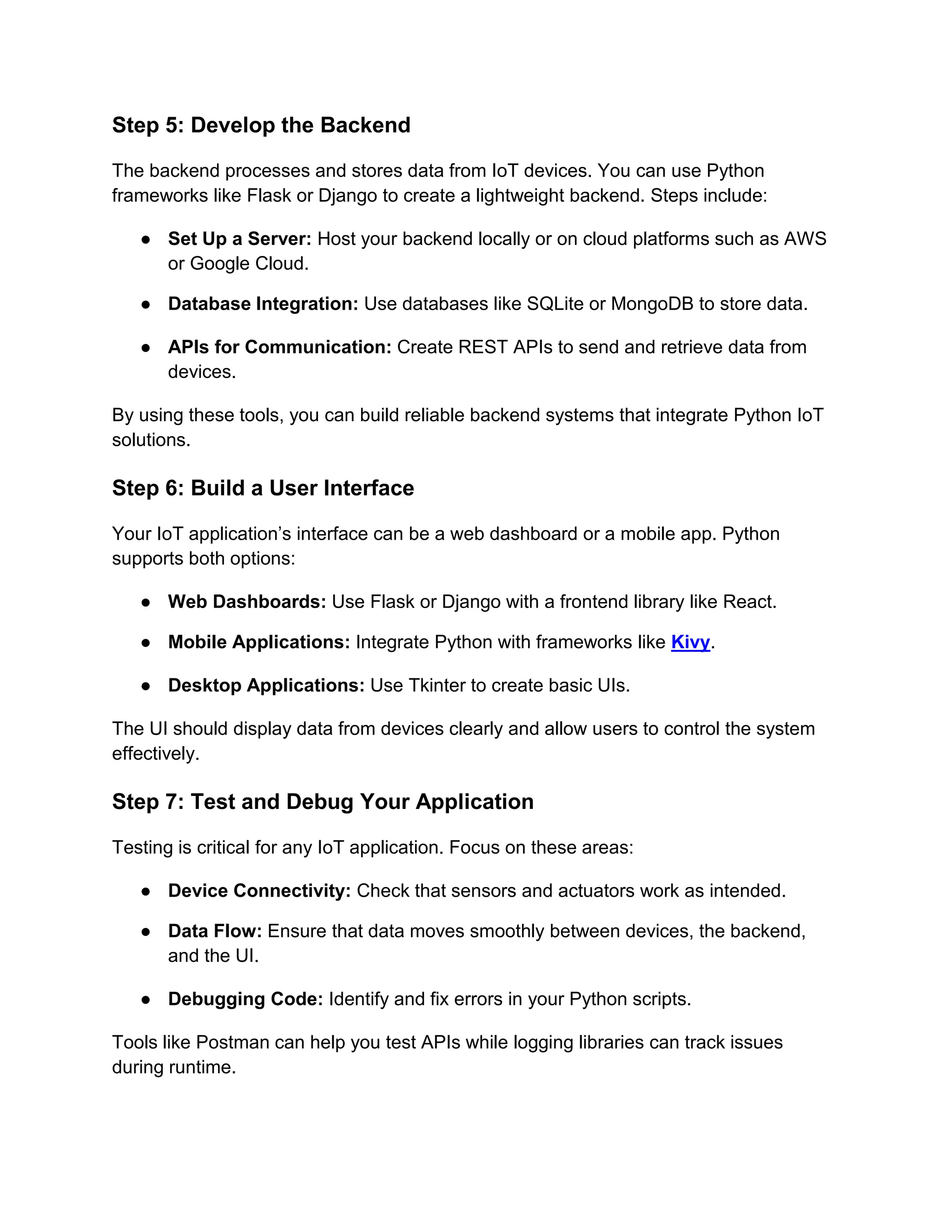 Step 5: Develop the Backend The backend processes and stores data from IoT devices. You can use Python frameworks like Flask or Django to create a lightweight backend. Steps include: ● Set Up a Server: Host your backend locally or on cloud platforms such as AWS or Google Cloud. ● Database Integration: Use databases like SQLite or MongoDB to store data. ● APIs for Communication: Create REST APIs to send and retrieve data from devices. By using these tools, you can build reliable backend systems that integrate Python IoT solutions. Step 6: Build a User Interface Your IoT application’s interface can be a web dashboard or a mobile app. Python supports both options: ● Web Dashboards: Use Flask or Django with a frontend library like React. ● Mobile Applications: Integrate Python with frameworks like Kivy. ● Desktop Applications: Use Tkinter to create basic UIs. The UI should display data from devices clearly and allow users to control the system effectively. Step 7: Test and Debug Your Application Testing is critical for any IoT application. Focus on these areas: ● Device Connectivity: Check that sensors and actuators work as intended. ● Data Flow: Ensure that data moves smoothly between devices, the backend, and the UI. ● Debugging Code: Identify and fix errors in your Python scripts. Tools like Postman can help you test APIs while logging libraries can track issues during runtime. 
