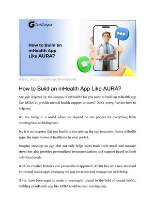 May 14, 2024 - mHealth App Development
How to Build an mHealth App Like AURA?
Are you inspired by the success of mHealth? Do you want to build an mHealth app
like AURA to provide mental health support to users? Don’t worry, We are here to
help you.
We are living in a world where we depend on our phones for everything from
ordering food to finding love.
So, it is no surprise that our health is also getting the app treatment. Enter mHealth
apps, the superheroes of healthcare in your pocket.
Imagine creating an app that not only helps users track their mood and manage
stress but also provides personalized recommendations and support based on their
individual needs.
With its creative features and personalized approach, AURA has set a new standard
for mental health apps, changing the way we access and manage our well-being.
If you have been eager to make a meaningful impact in the field of mental health,
building an mHealth app like AURA could be your next big step.
 
