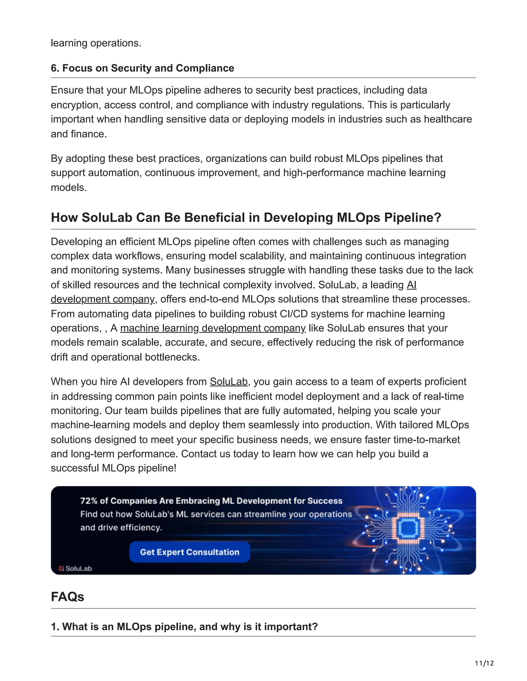 11/12
learning operations.
6. Focus on Security and Compliance
Ensure that your MLOps pipeline adheres to security best practices, including data
encryption, access control, and compliance with industry regulations. This is particularly
important when handling sensitive data or deploying models in industries such as healthcare
and finance.
By adopting these best practices, organizations can build robust MLOps pipelines that
support automation, continuous improvement, and high-performance machine learning
models.
How SoluLab Can Be Beneficial in Developing MLOps Pipeline?
Developing an efficient MLOps pipeline often comes with challenges such as managing
complex data workflows, ensuring model scalability, and maintaining continuous integration
and monitoring systems. Many businesses struggle with handling these tasks due to the lack
of skilled resources and the technical complexity involved. SoluLab, a leading AI
development company, offers end-to-end MLOps solutions that streamline these processes.
From automating data pipelines to building robust CI/CD systems for machine learning
operations, , A machine learning development company like SoluLab ensures that your
models remain scalable, accurate, and secure, effectively reducing the risk of performance
drift and operational bottlenecks.
When you hire AI developers from SoluLab, you gain access to a team of experts proficient
in addressing common pain points like inefficient model deployment and a lack of real-time
monitoring. Our team builds pipelines that are fully automated, helping you scale your
machine-learning models and deploy them seamlessly into production. With tailored MLOps
solutions designed to meet your specific business needs, we ensure faster time-to-market
and long-term performance. Contact us today to learn how we can help you build a
successful MLOps pipeline!
FAQs
1. What is an MLOps pipeline, and why is it important?
 