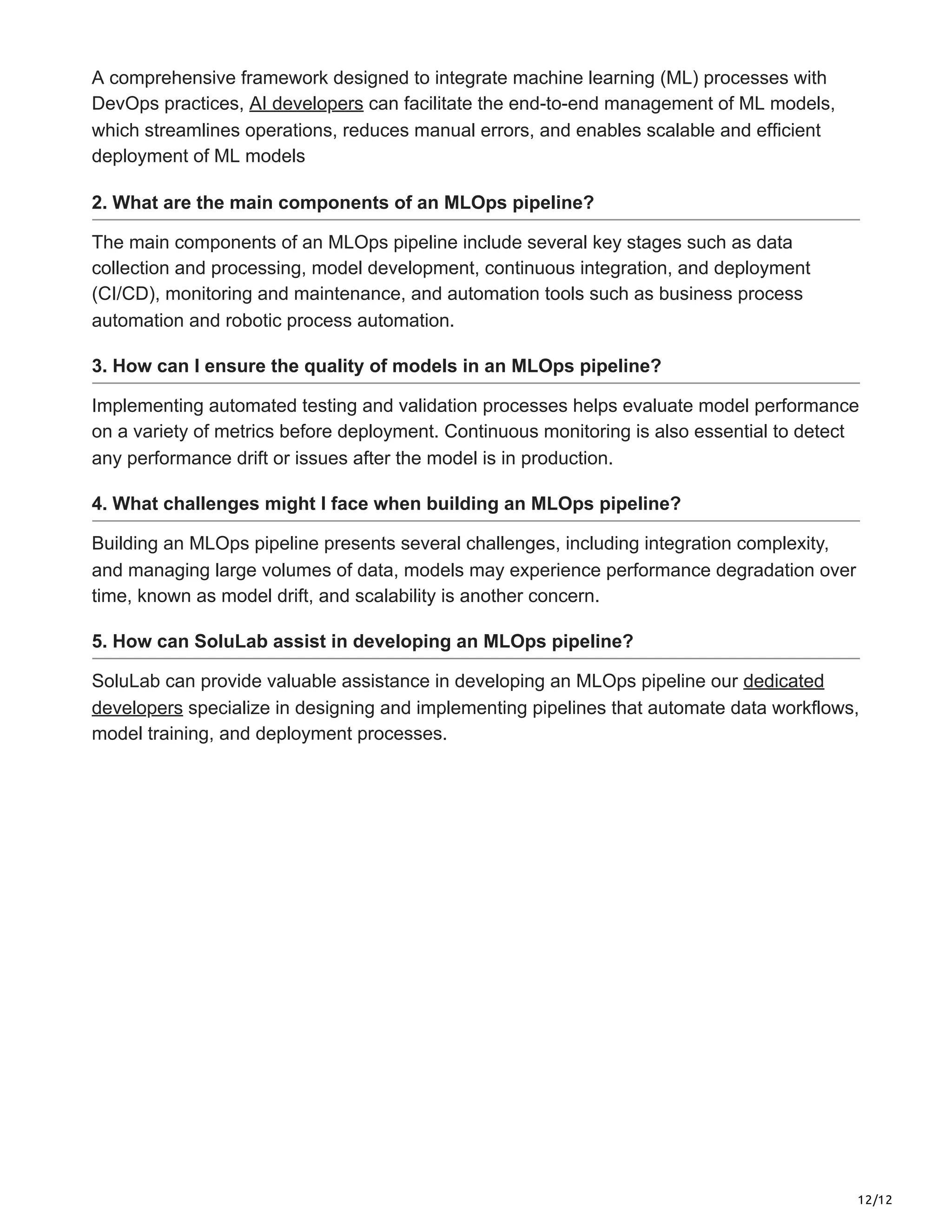 12/12
A comprehensive framework designed to integrate machine learning (ML) processes with
DevOps practices, AI developers can facilitate the end-to-end management of ML models,
which streamlines operations, reduces manual errors, and enables scalable and efficient
deployment of ML models
2. What are the main components of an MLOps pipeline?
The main components of an MLOps pipeline include several key stages such as data
collection and processing, model development, continuous integration, and deployment
(CI/CD), monitoring and maintenance, and automation tools such as business process
automation and robotic process automation.
3. How can I ensure the quality of models in an MLOps pipeline?
Implementing automated testing and validation processes helps evaluate model performance
on a variety of metrics before deployment. Continuous monitoring is also essential to detect
any performance drift or issues after the model is in production.
4. What challenges might I face when building an MLOps pipeline?
Building an MLOps pipeline presents several challenges, including integration complexity,
and managing large volumes of data, models may experience performance degradation over
time, known as model drift, and scalability is another concern.
5. How can SoluLab assist in developing an MLOps pipeline?
SoluLab can provide valuable assistance in developing an MLOps pipeline our dedicated
developers specialize in designing and implementing pipelines that automate data workflows,
model training, and deployment processes.
 