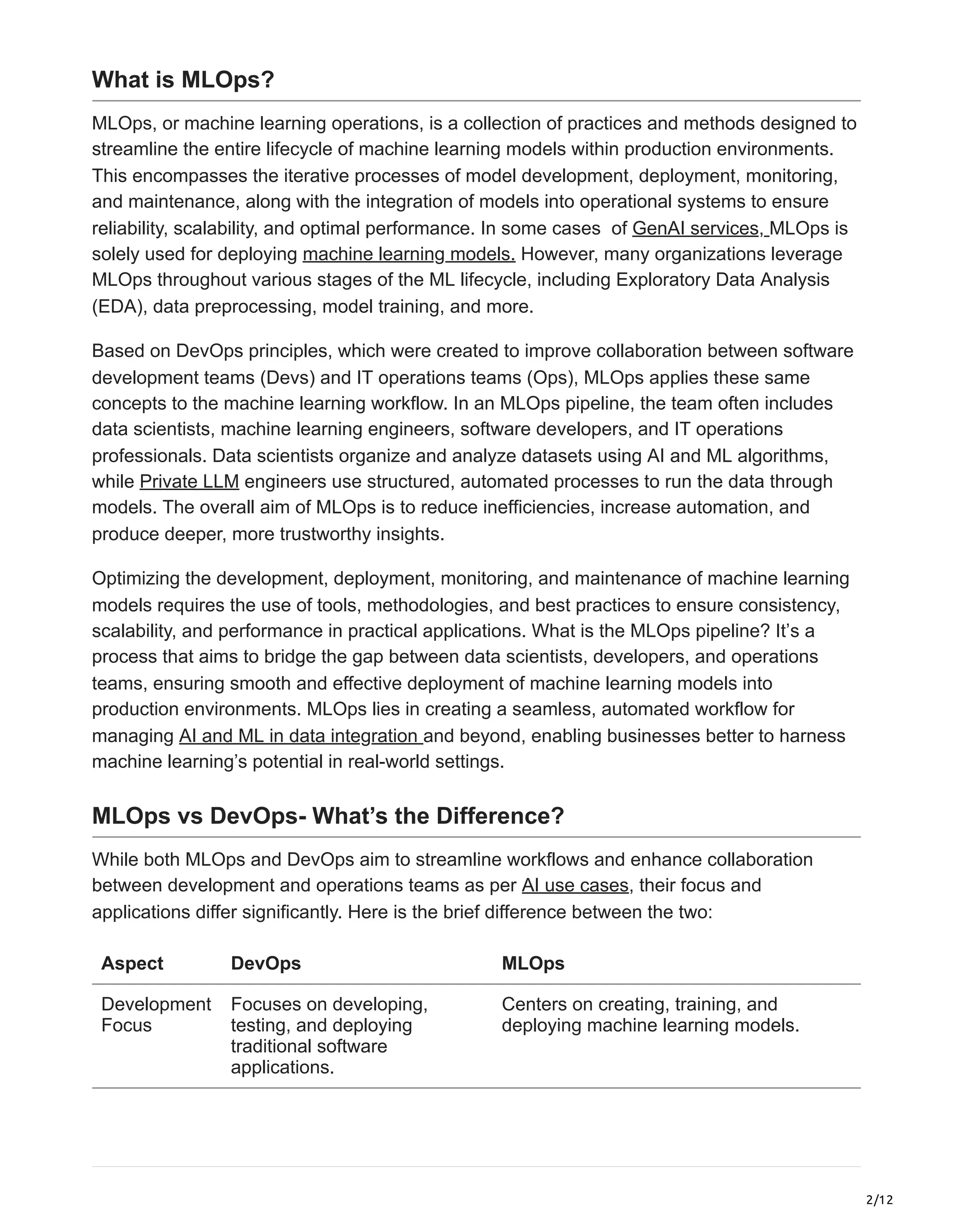 2/12
What is MLOps?
MLOps, or machine learning operations, is a collection of practices and methods designed to
streamline the entire lifecycle of machine learning models within production environments.
This encompasses the iterative processes of model development, deployment, monitoring,
and maintenance, along with the integration of models into operational systems to ensure
reliability, scalability, and optimal performance. In some cases of GenAI services, MLOps is
solely used for deploying machine learning models. However, many organizations leverage
MLOps throughout various stages of the ML lifecycle, including Exploratory Data Analysis
(EDA), data preprocessing, model training, and more.
Based on DevOps principles, which were created to improve collaboration between software
development teams (Devs) and IT operations teams (Ops), MLOps applies these same
concepts to the machine learning workflow. In an MLOps pipeline, the team often includes
data scientists, machine learning engineers, software developers, and IT operations
professionals. Data scientists organize and analyze datasets using AI and ML algorithms,
while Private LLM engineers use structured, automated processes to run the data through
models. The overall aim of MLOps is to reduce inefficiencies, increase automation, and
produce deeper, more trustworthy insights.
Optimizing the development, deployment, monitoring, and maintenance of machine learning
models requires the use of tools, methodologies, and best practices to ensure consistency,
scalability, and performance in practical applications. What is the MLOps pipeline? It’s a
process that aims to bridge the gap between data scientists, developers, and operations
teams, ensuring smooth and effective deployment of machine learning models into
production environments. MLOps lies in creating a seamless, automated workflow for
managing AI and ML in data integration and beyond, enabling businesses better to harness
machine learning’s potential in real-world settings.
MLOps vs DevOps- What’s the Difference?
While both MLOps and DevOps aim to streamline workflows and enhance collaboration
between development and operations teams as per AI use cases, their focus and
applications differ significantly. Here is the brief difference between the two:
Aspect DevOps MLOps
Development
Focus
Focuses on developing,
testing, and deploying
traditional software
applications.
Centers on creating, training, and
deploying machine learning models.
 