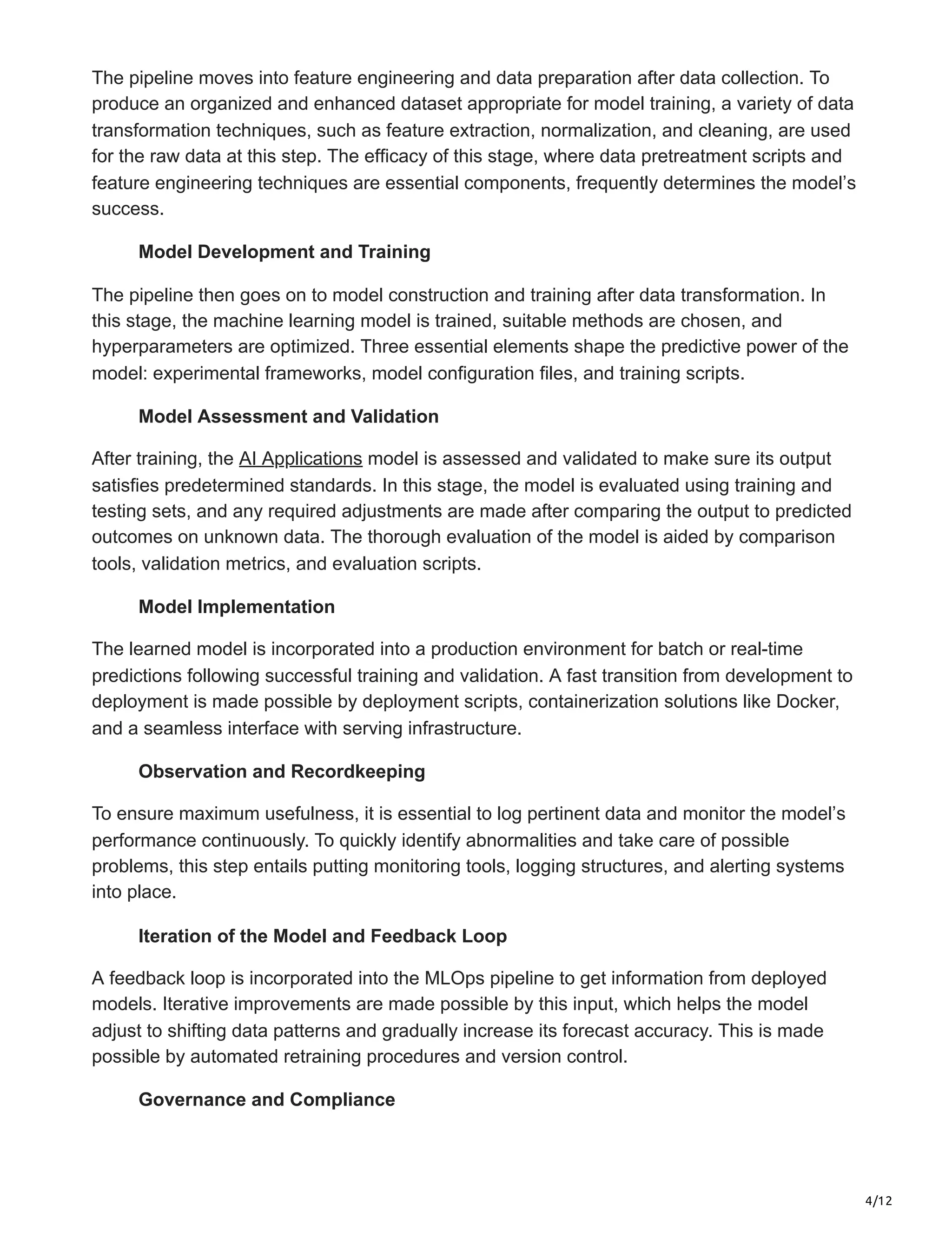 4/12
The pipeline moves into feature engineering and data preparation after data collection. To
produce an organized and enhanced dataset appropriate for model training, a variety of data
transformation techniques, such as feature extraction, normalization, and cleaning, are used
for the raw data at this step. The efficacy of this stage, where data pretreatment scripts and
feature engineering techniques are essential components, frequently determines the model’s
success.
Model Development and Training
The pipeline then goes on to model construction and training after data transformation. In
this stage, the machine learning model is trained, suitable methods are chosen, and
hyperparameters are optimized. Three essential elements shape the predictive power of the
model: experimental frameworks, model configuration files, and training scripts.
Model Assessment and Validation
After training, the AI Applications model is assessed and validated to make sure its output
satisfies predetermined standards. In this stage, the model is evaluated using training and
testing sets, and any required adjustments are made after comparing the output to predicted
outcomes on unknown data. The thorough evaluation of the model is aided by comparison
tools, validation metrics, and evaluation scripts.
Model Implementation
The learned model is incorporated into a production environment for batch or real-time
predictions following successful training and validation. A fast transition from development to
deployment is made possible by deployment scripts, containerization solutions like Docker,
and a seamless interface with serving infrastructure.
Observation and Recordkeeping
To ensure maximum usefulness, it is essential to log pertinent data and monitor the model’s
performance continuously. To quickly identify abnormalities and take care of possible
problems, this step entails putting monitoring tools, logging structures, and alerting systems
into place.
Iteration of the Model and Feedback Loop
A feedback loop is incorporated into the MLOps pipeline to get information from deployed
models. Iterative improvements are made possible by this input, which helps the model
adjust to shifting data patterns and gradually increase its forecast accuracy. This is made
possible by automated retraining procedures and version control.
Governance and Compliance
 