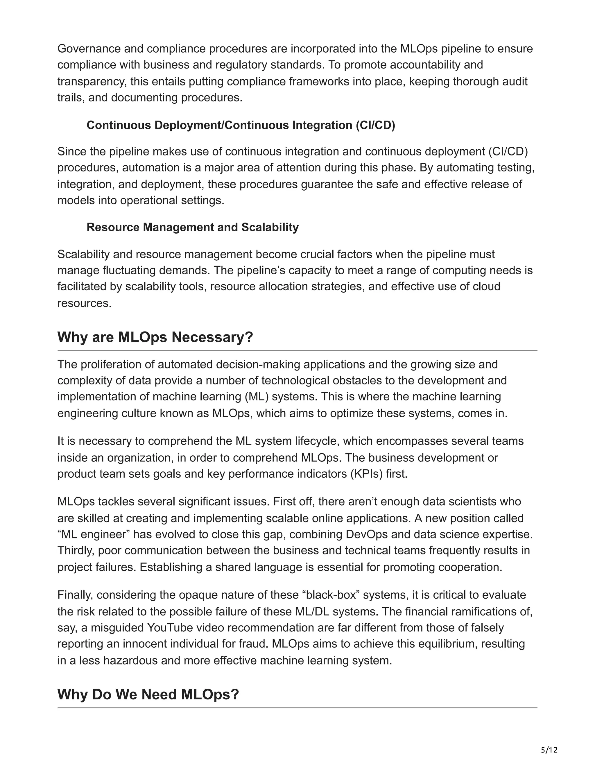 5/12
Governance and compliance procedures are incorporated into the MLOps pipeline to ensure
compliance with business and regulatory standards. To promote accountability and
transparency, this entails putting compliance frameworks into place, keeping thorough audit
trails, and documenting procedures.
Continuous Deployment/Continuous Integration (CI/CD)
Since the pipeline makes use of continuous integration and continuous deployment (CI/CD)
procedures, automation is a major area of attention during this phase. By automating testing,
integration, and deployment, these procedures guarantee the safe and effective release of
models into operational settings.
Resource Management and Scalability
Scalability and resource management become crucial factors when the pipeline must
manage fluctuating demands. The pipeline’s capacity to meet a range of computing needs is
facilitated by scalability tools, resource allocation strategies, and effective use of cloud
resources.
Why are MLOps Necessary?
The proliferation of automated decision-making applications and the growing size and
complexity of data provide a number of technological obstacles to the development and
implementation of machine learning (ML) systems. This is where the machine learning
engineering culture known as MLOps, which aims to optimize these systems, comes in.
It is necessary to comprehend the ML system lifecycle, which encompasses several teams
inside an organization, in order to comprehend MLOps. The business development or
product team sets goals and key performance indicators (KPIs) first.
MLOps tackles several significant issues. First off, there aren’t enough data scientists who
are skilled at creating and implementing scalable online applications. A new position called
“ML engineer” has evolved to close this gap, combining DevOps and data science expertise.
Thirdly, poor communication between the business and technical teams frequently results in
project failures. Establishing a shared language is essential for promoting cooperation.
Finally, considering the opaque nature of these “black-box” systems, it is critical to evaluate
the risk related to the possible failure of these ML/DL systems. The financial ramifications of,
say, a misguided YouTube video recommendation are far different from those of falsely
reporting an innocent individual for fraud. MLOps aims to achieve this equilibrium, resulting
in a less hazardous and more effective machine learning system.
Why Do We Need MLOps?
 