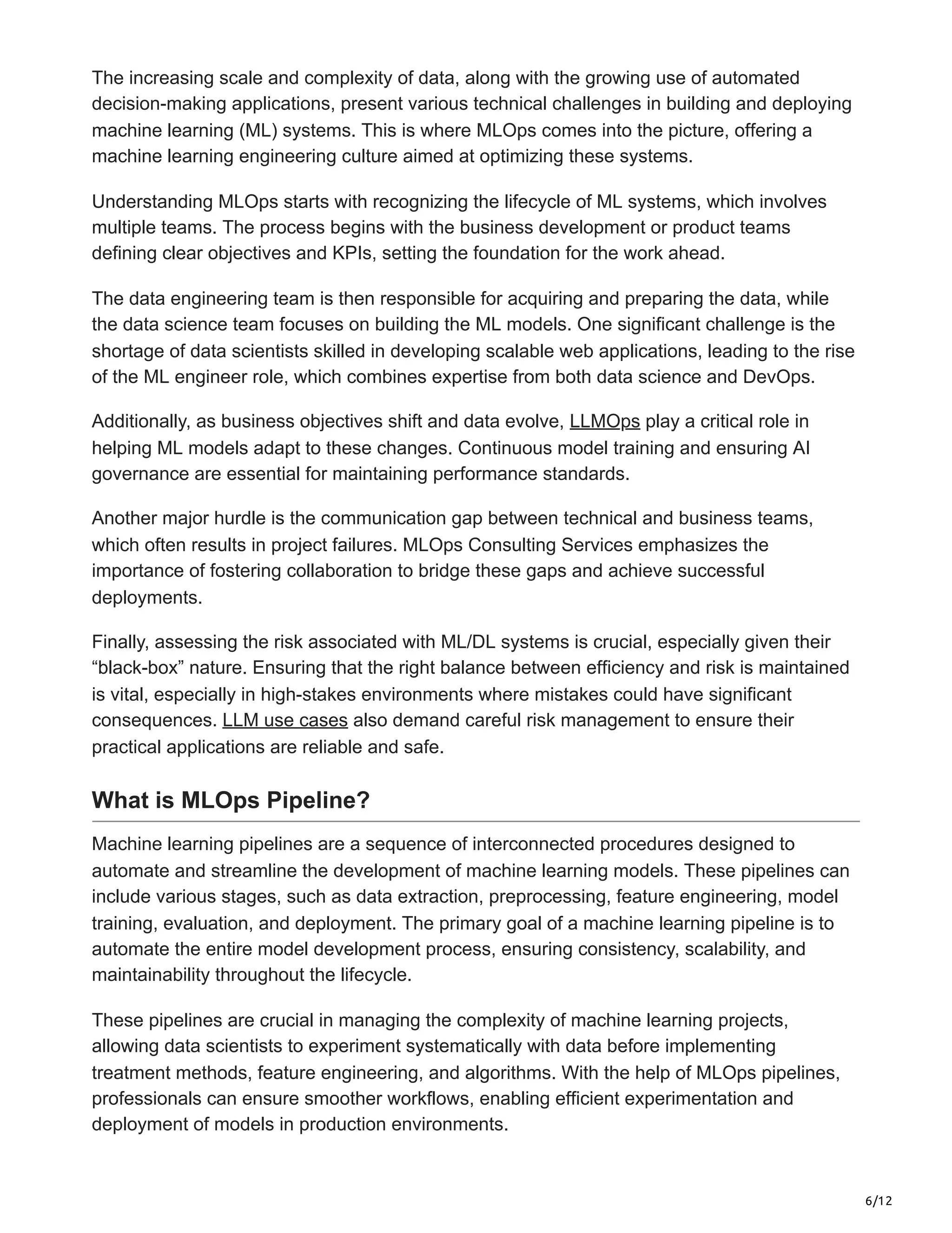 6/12
The increasing scale and complexity of data, along with the growing use of automated
decision-making applications, present various technical challenges in building and deploying
machine learning (ML) systems. This is where MLOps comes into the picture, offering a
machine learning engineering culture aimed at optimizing these systems.
Understanding MLOps starts with recognizing the lifecycle of ML systems, which involves
multiple teams. The process begins with the business development or product teams
defining clear objectives and KPIs, setting the foundation for the work ahead.
The data engineering team is then responsible for acquiring and preparing the data, while
the data science team focuses on building the ML models. One significant challenge is the
shortage of data scientists skilled in developing scalable web applications, leading to the rise
of the ML engineer role, which combines expertise from both data science and DevOps.
Additionally, as business objectives shift and data evolve, LLMOps play a critical role in
helping ML models adapt to these changes. Continuous model training and ensuring AI
governance are essential for maintaining performance standards.
Another major hurdle is the communication gap between technical and business teams,
which often results in project failures. MLOps Consulting Services emphasizes the
importance of fostering collaboration to bridge these gaps and achieve successful
deployments.
Finally, assessing the risk associated with ML/DL systems is crucial, especially given their
“black-box” nature. Ensuring that the right balance between efficiency and risk is maintained
is vital, especially in high-stakes environments where mistakes could have significant
consequences. LLM use cases also demand careful risk management to ensure their
practical applications are reliable and safe.
What is MLOps Pipeline?
Machine learning pipelines are a sequence of interconnected procedures designed to
automate and streamline the development of machine learning models. These pipelines can
include various stages, such as data extraction, preprocessing, feature engineering, model
training, evaluation, and deployment. The primary goal of a machine learning pipeline is to
automate the entire model development process, ensuring consistency, scalability, and
maintainability throughout the lifecycle.
These pipelines are crucial in managing the complexity of machine learning projects,
allowing data scientists to experiment systematically with data before implementing
treatment methods, feature engineering, and algorithms. With the help of MLOps pipelines,
professionals can ensure smoother workflows, enabling efficient experimentation and
deployment of models in production environments.
 