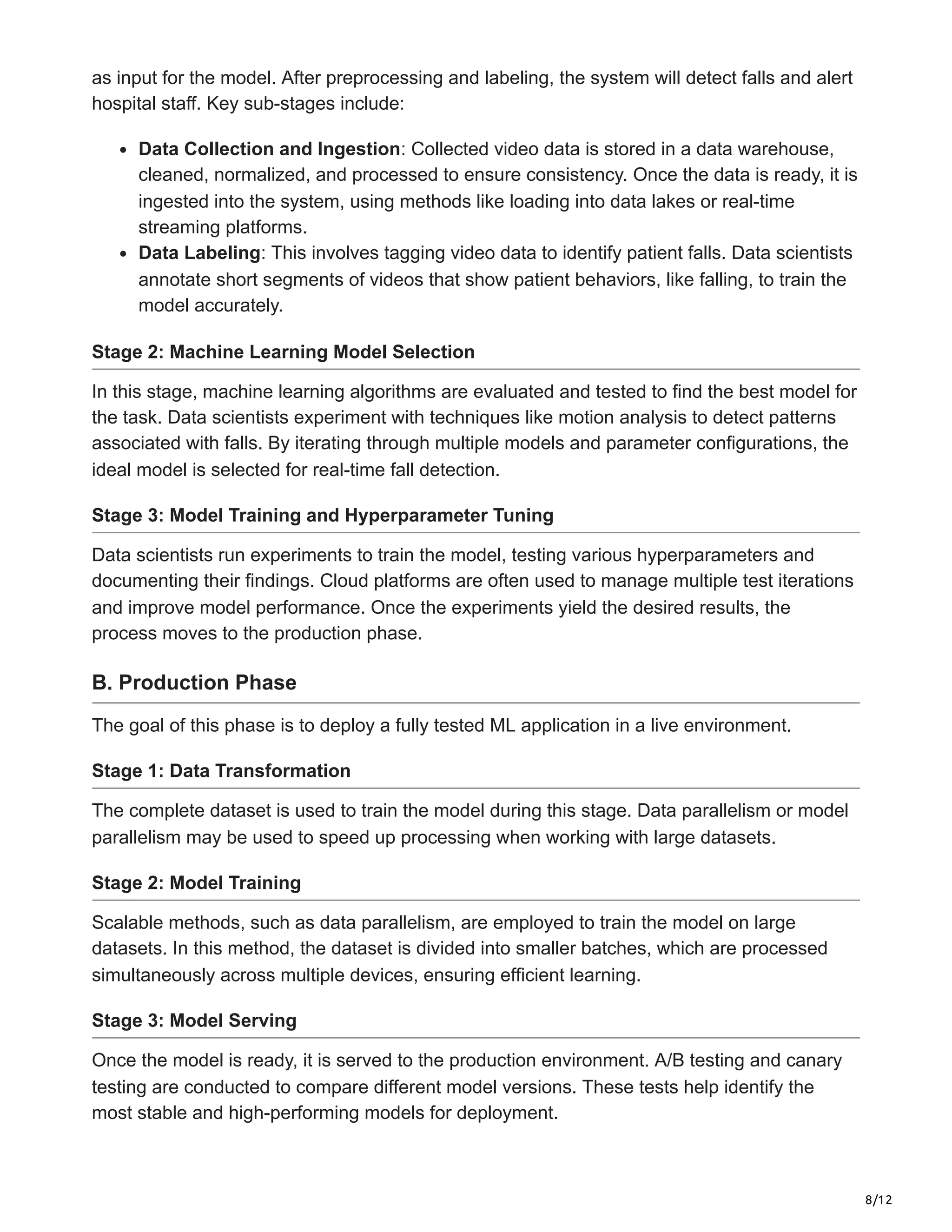 8/12
as input for the model. After preprocessing and labeling, the system will detect falls and alert
hospital staff. Key sub-stages include:
Data Collection and Ingestion: Collected video data is stored in a data warehouse,
cleaned, normalized, and processed to ensure consistency. Once the data is ready, it is
ingested into the system, using methods like loading into data lakes or real-time
streaming platforms.
Data Labeling: This involves tagging video data to identify patient falls. Data scientists
annotate short segments of videos that show patient behaviors, like falling, to train the
model accurately.
Stage 2: Machine Learning Model Selection
In this stage, machine learning algorithms are evaluated and tested to find the best model for
the task. Data scientists experiment with techniques like motion analysis to detect patterns
associated with falls. By iterating through multiple models and parameter configurations, the
ideal model is selected for real-time fall detection.
Stage 3: Model Training and Hyperparameter Tuning
Data scientists run experiments to train the model, testing various hyperparameters and
documenting their findings. Cloud platforms are often used to manage multiple test iterations
and improve model performance. Once the experiments yield the desired results, the
process moves to the production phase.
B. Production Phase
The goal of this phase is to deploy a fully tested ML application in a live environment.
Stage 1: Data Transformation
The complete dataset is used to train the model during this stage. Data parallelism or model
parallelism may be used to speed up processing when working with large datasets.
Stage 2: Model Training
Scalable methods, such as data parallelism, are employed to train the model on large
datasets. In this method, the dataset is divided into smaller batches, which are processed
simultaneously across multiple devices, ensuring efficient learning.
Stage 3: Model Serving
Once the model is ready, it is served to the production environment. A/B testing and canary
testing are conducted to compare different model versions. These tests help identify the
most stable and high-performing models for deployment.
 