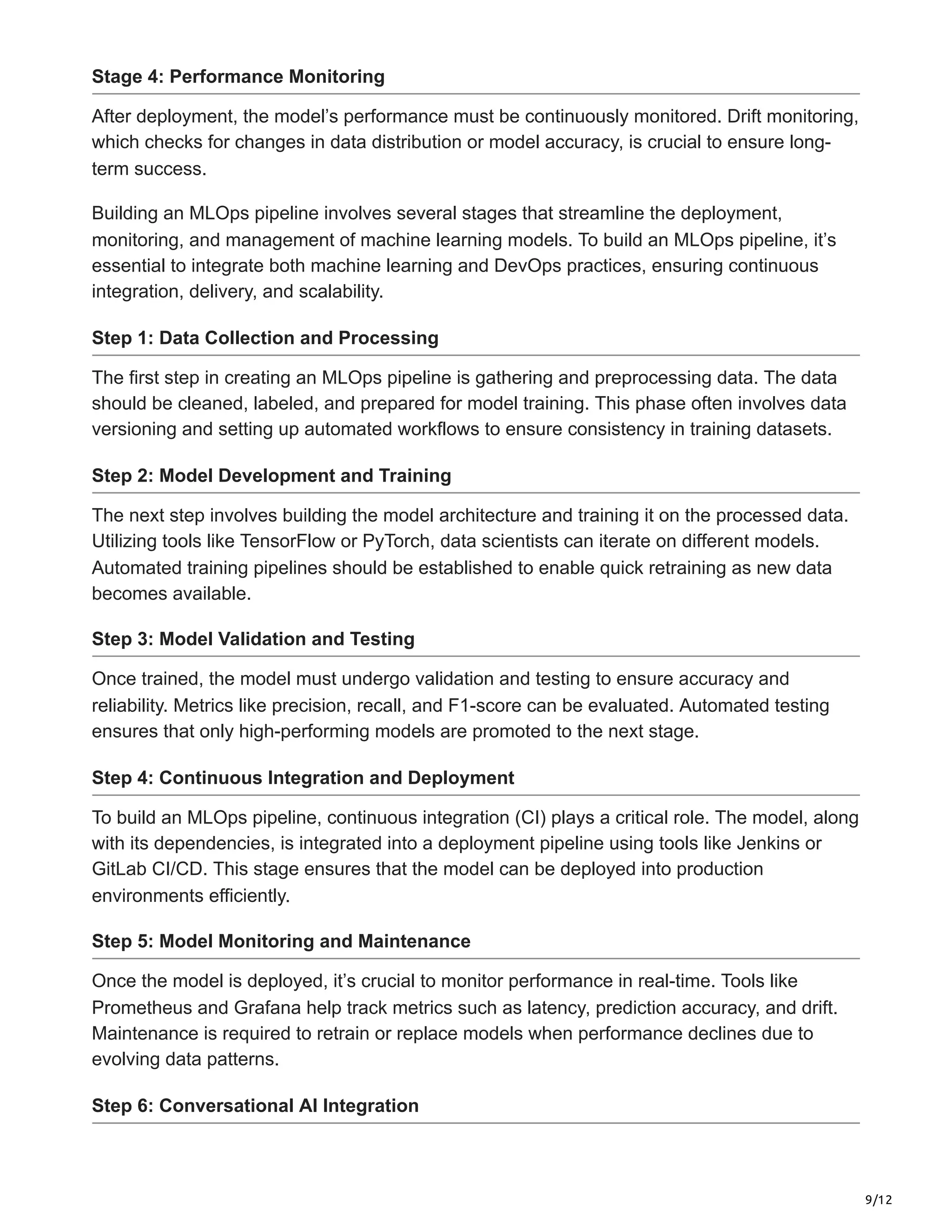 9/12
Stage 4: Performance Monitoring
After deployment, the model’s performance must be continuously monitored. Drift monitoring,
which checks for changes in data distribution or model accuracy, is crucial to ensure long-
term success.
Building an MLOps pipeline involves several stages that streamline the deployment,
monitoring, and management of machine learning models. To build an MLOps pipeline, it’s
essential to integrate both machine learning and DevOps practices, ensuring continuous
integration, delivery, and scalability.
Step 1: Data Collection and Processing
The first step in creating an MLOps pipeline is gathering and preprocessing data. The data
should be cleaned, labeled, and prepared for model training. This phase often involves data
versioning and setting up automated workflows to ensure consistency in training datasets.
Step 2: Model Development and Training
The next step involves building the model architecture and training it on the processed data.
Utilizing tools like TensorFlow or PyTorch, data scientists can iterate on different models.
Automated training pipelines should be established to enable quick retraining as new data
becomes available.
Step 3: Model Validation and Testing
Once trained, the model must undergo validation and testing to ensure accuracy and
reliability. Metrics like precision, recall, and F1-score can be evaluated. Automated testing
ensures that only high-performing models are promoted to the next stage.
Step 4: Continuous Integration and Deployment
To build an MLOps pipeline, continuous integration (CI) plays a critical role. The model, along
with its dependencies, is integrated into a deployment pipeline using tools like Jenkins or
GitLab CI/CD. This stage ensures that the model can be deployed into production
environments efficiently.
Step 5: Model Monitoring and Maintenance
Once the model is deployed, it’s crucial to monitor performance in real-time. Tools like
Prometheus and Grafana help track metrics such as latency, prediction accuracy, and drift.
Maintenance is required to retrain or replace models when performance declines due to
evolving data patterns.
Step 6: Conversational AI Integration
 