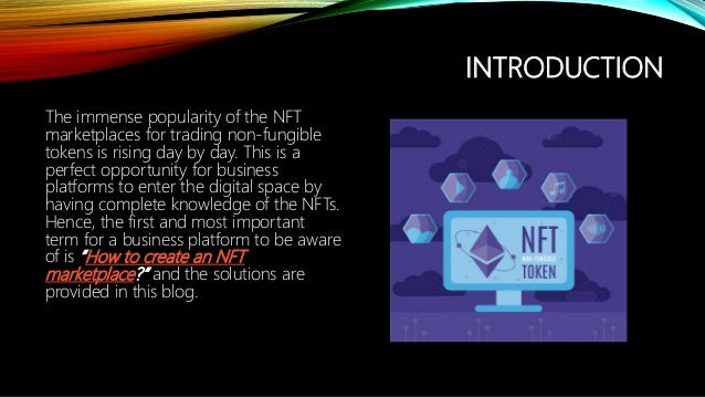INTRODUCTION
The immense popularity of the NFT
marketplaces for trading non-fungible
tokens is rising day by day. This is a
perfect opportunity for business
platforms to enter the digital space by
having complete knowledge of the NFTs.
Hence, the first and most important
term for a business platform to be aware
of is How to create an NFT
marketplace? and the solutions are
provided in this blog.
 