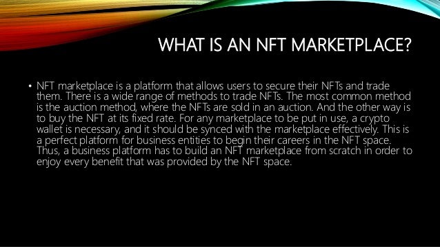 WHAT IS AN NFT MARKETPLACE?
? NFT marketplace is a platform that allows users to secure their NFTs and trade
them. There is a wide range of methods to trade NFTs. The most common method
is the auction method, where the NFTs are sold in an auction. And the other way is
to buy the NFT at its fixed rate. For any marketplace to be put in use, a crypto
wallet is necessary, and it should be synced with the marketplace effectively. This is
a perfect platform for business entities to begin their careers in the NFT space.
Thus, a business platform has to build an NFT marketplace from scratch in order to
enjoy every benefit that was provided by the NFT space.
 