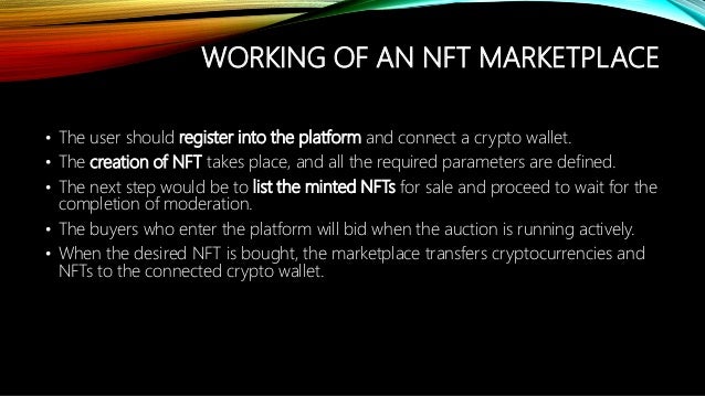 WORKING OF AN NFT MARKETPLACE
? The user should register into the platform and connect a crypto wallet.
? The creation of NFT takes place, and all the required parameters are defined.
? The next step would be to list the minted NFTs for sale and proceed to wait for the
completion of moderation.
? The buyers who enter the platform will bid when the auction is running actively.
? When the desired NFT is bought, the marketplace transfers cryptocurrencies and
NFTs to the connected crypto wallet.
 