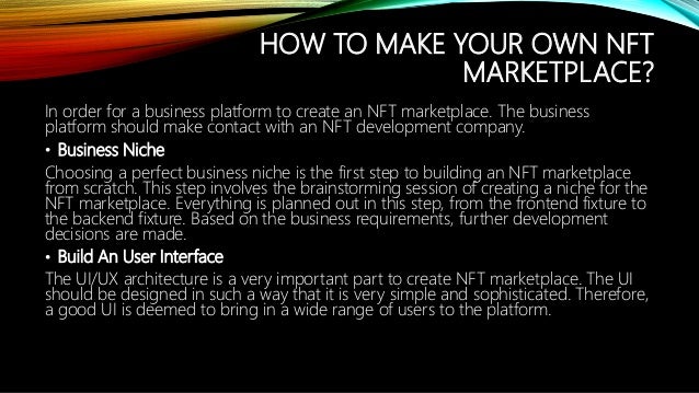 HOW TO MAKE YOUR OWN NFT
MARKETPLACE?
In order for a business platform to create an NFT marketplace. The business
platform should make contact with an NFT development company.
? Business Niche
Choosing a perfect business niche is the first step to building an NFT marketplace
from scratch. This step involves the brainstorming session of creating a niche for the
NFT marketplace. Everything is planned out in this step, from the frontend fixture to
the backend fixture. Based on the business requirements, further development
decisions are made.
? Build An User Interface
The UI/UX architecture is a very important part to create NFT marketplace. The UI
should be designed in such a way that it is very simple and sophisticated. Therefore,
a good UI is deemed to bring in a wide range of users to the platform.
 