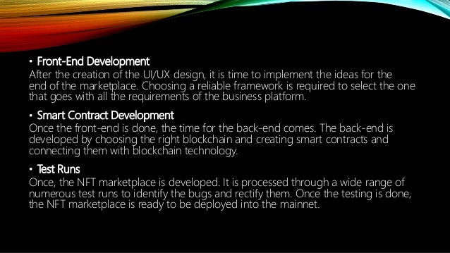 ? Front-End Development
After the creation of the UI/UX design, it is time to implement the ideas for the
end of the marketplace. Choosing a reliable framework is required to select the one
that goes with all the requirements of the business platform.
? Smart Contract Development
Once the front-end is done, the time for the back-end comes. The back-end is
developed by choosing the right blockchain and creating smart contracts and
connecting them with blockchain technology.
? Test Runs
Once, the NFT marketplace is developed. It is processed through a wide range of
numerous test runs to identify the bugs and rectify them. Once the testing is done,
the NFT marketplace is ready to be deployed into the mainnet.
 