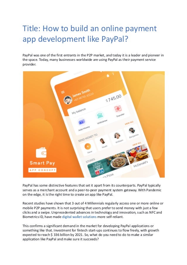 Title: How to build an online payment
app development like PayPal?
PayPal was one of the first entrants in the P2P market, and today it is a leader and pioneer in
the space. Today, many businesses worldwide are using PayPal as their payment service
provider.
PayPal has some distinctive features that set it apart from its counterparts. PayPal typically
serves as a merchant account and a peer-to-peer payment system gateway. With Pandemic
on the edge, it is the right time to create an app like PayPal. 
Recent studies have shown that 3 out of 4 Millennials regularly access one or more online or
mobile P2P payments. It is not surprising that users prefer to send money with just a few
clicks and a swipe. Unprecedented advances in technology and innovation, such as NFC and
Biometrics ID, have made digital wallet solutions more self-reliant.
This confirms a significant demand in the market for developing PayPal applications or
something like that. Investment for fintech start-ups continues to flow freely, with growth
expected to reach $ 336 billion by 2021. So, what do you need to do to make a similar
application like PayPal and make sure it succeeds?
 