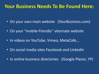 Your Business Needs To Be Found Here:

• On your own main website (YourBusiness.com)

• On your “mobile-friendly” alternate website

• In videos on YouTube, Vimeo, MetaCafe,..

• On social media sites Facebook and LinkedIn

• In online business directories (Google Places, YP)
 
