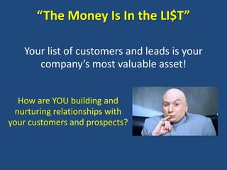 “The Money Is In the LI$T”

   Your list of customers and leads is your
      company’s most valuable asset!


  How are YOU building and
 nurturing relationships with
your customers and prospects?
 