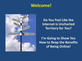 Welcome!

     Do You Feel Like the
    Internet is Uncharted
      Territory for You?

    I’m Going to Show You
   How to Reap the Benefits
       of Being Online!
 