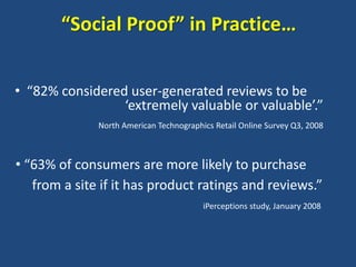 “Social Proof” in Practice…


• “82% considered user-generated reviews to be
                 ‘extremely valuable or valuable’.”
              North American Technographics Retail Online Survey Q3, 2008



• “63% of consumers are more likely to purchase
   from a site if it has product ratings and reviews.”
                                         iPerceptions study, January 2008
 