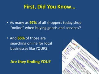 First, Did You Know…

• As many as 97% of all shoppers today shop
  “online” when buying goods and services?

• And 65% of those are
  searching online for local
  businesses like YOURS!


  Are they finding YOU?
 
