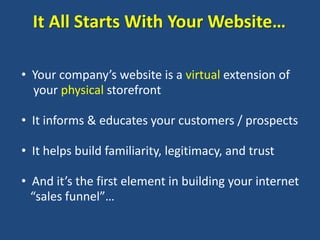 It All Starts With Your Website…

• Your company’s website is a virtual extension of
  your physical storefront

• It informs & educates your customers / prospects

• It helps build familiarity, legitimacy, and trust

• And it’s the first element in building your internet
  “sales funnel”…
 