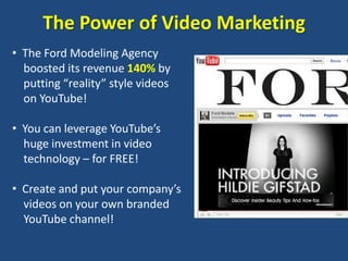 The Power of Video Marketing
• The Ford Modeling Agency
  boosted its revenue 140% by
  putting “reality” style videos
  on YouTube!

• You can leverage YouTube’s
  huge investment in video
  technology – for FREE!

• Create and put your company’s
  videos on your own branded
  YouTube channel!
 
