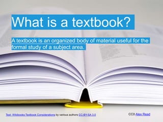 CC0 Alex Read
A textbook is an organized body of material useful for the
formal study of a subject area.
What is a textbook?
Text: Wikibooks:Textbook Considerations by various authors CC-BY-SA 3.0
 