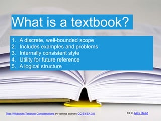 CC0 Alex Read
1. A discrete, well-bounded scope
2. Includes examples and problems
3. Internally consistent style
4. Utility for future reference
5. A logical structure
What is a textbook?
Text: Wikibooks:Textbook Considerations by various authors CC-BY-SA 3.0
 