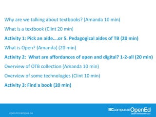 Why are we talking about textbooks? (Amanda 10 min)
What is a textbook (Clint 20 min)
Activity 1: Pick an aide….or 5. Pedagogical aides of TB (20 min)
What is Open? (Amanda) (20 min)
Activity 2: What are affordances of open and digital? 1-2-all (20 min)
Overview of OTB collection (Amanda 10 min)
Overview of some technologies (Clint 10 min)
Activity 3: Find a book (20 min)
 