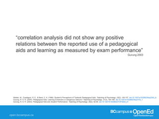 Weiten, W., Guadagno, R. E., & Beck, C. A. (1996). Student’s Perceptions of Textbook Pedagogical Aids. Teaching of Psychology, 23(2), 105-107. doi:10.1207/s15328023top2302_8
Gurung, R. A. R. (2004). Pedagogical Aids: Learning Enhancers or Dangerous Detours? Teaching of Psychology, 31(3), 164-166. doi:10.1207/s15328023top3103_1
Gurung, R. A. R. (2003). Pedagogical Aids and Student Performance. Teaching of Psychology, 30(2), 92-95. doi:10.1207/S15328023TOP3002_01
“correlation analysis did not show any positive
relations between the reported use of a pedagogical
aids and learning as measured by exam performance”
Gurung 2003
 