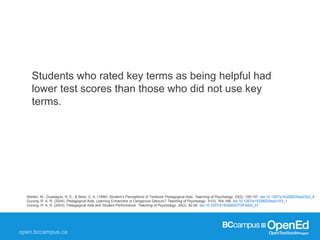 Weiten, W., Guadagno, R. E., & Beck, C. A. (1996). Student’s Perceptions of Textbook Pedagogical Aids. Teaching of Psychology, 23(2), 105-107. doi:10.1207/s15328023top2302_8
Gurung, R. A. R. (2004). Pedagogical Aids: Learning Enhancers or Dangerous Detours? Teaching of Psychology, 31(3), 164-166. doi:10.1207/s15328023top3103_1
Gurung, R. A. R. (2003). Pedagogical Aids and Student Performance. Teaching of Psychology, 30(2), 92-95. doi:10.1207/S15328023TOP3002_01
Students who rated key terms as being helpful had
lower test scores than those who did not use key
terms.
 